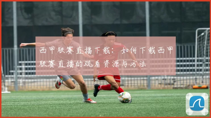 西甲联赛直播下载：如何下载西甲联赛直播的观看资源与方法