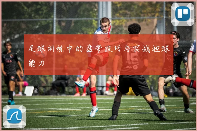 足球训练中的盘带技巧与实战控球能力